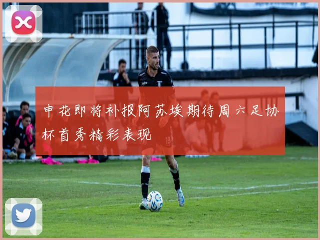 申花即将补报阿苏埃期待周六足协杯首秀精彩表现