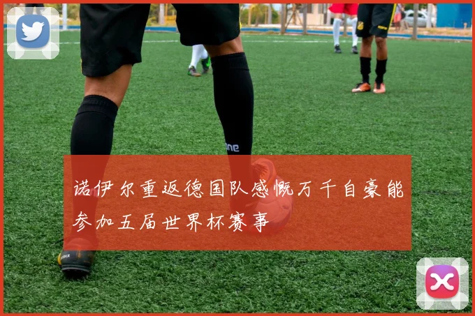 诺伊尔重返德国队感慨万千自豪能参加五届世界杯赛事
