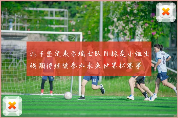 扎卡坚定表示瑞士队目标是小组出线期待继续参加未来世界杯赛事
