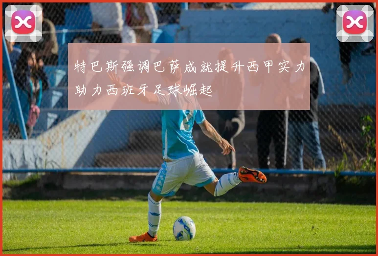 特巴斯强调巴萨成就提升西甲实力助力西班牙足球崛起