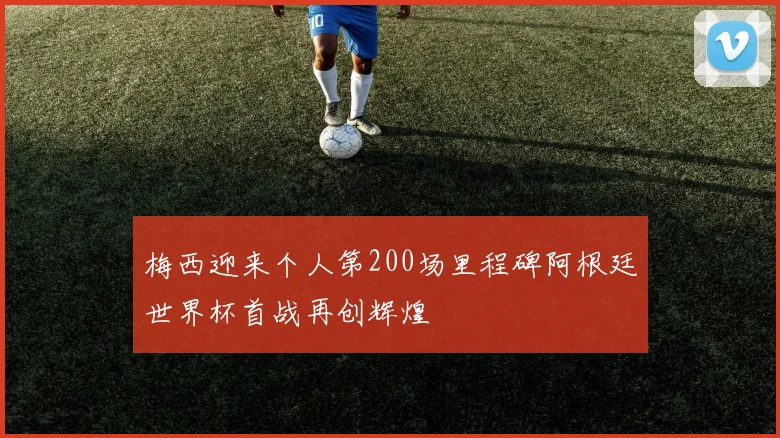 梅西迎来个人第200场里程碑阿根廷世界杯首战再创辉煌