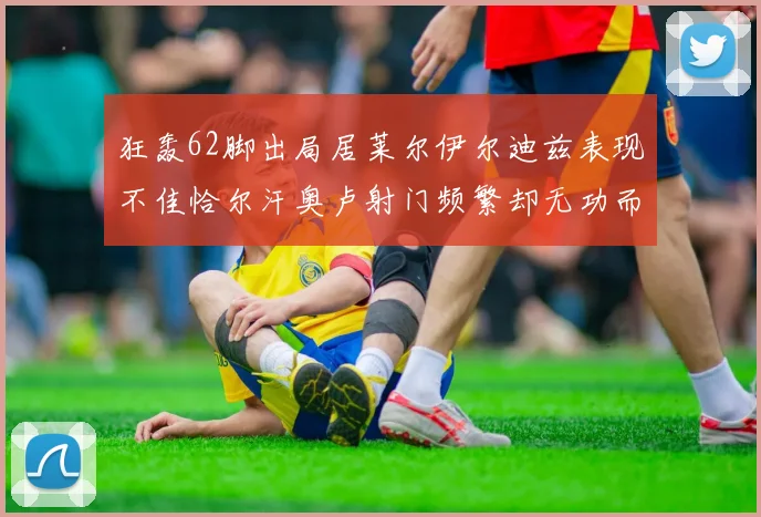 狂轰62脚出局居莱尔伊尔迪兹表现不佳恰尔汗奥卢射门频繁却无功而返