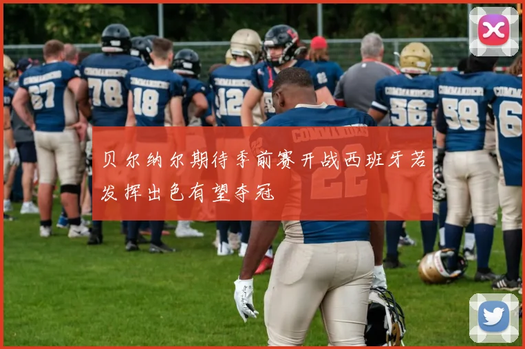 贝尔纳尔期待季前赛开战西班牙若发挥出色有望夺冠