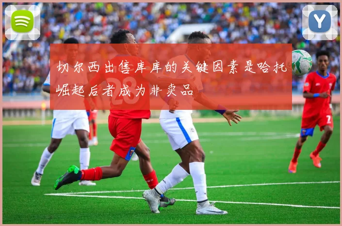切尔西出售库库的关键因素是哈托崛起后者成为非卖品
