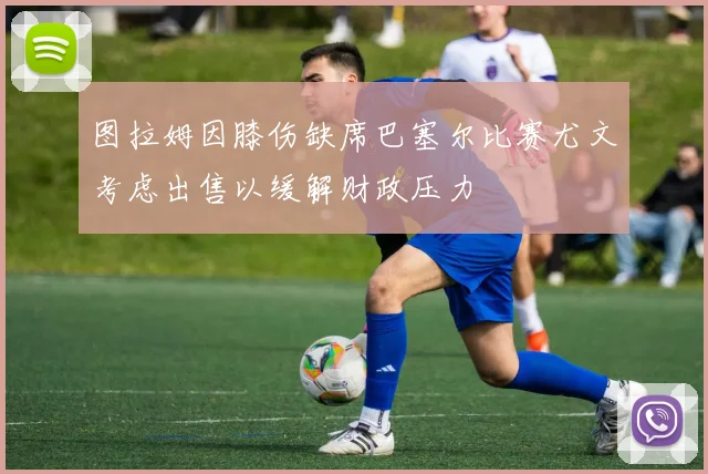图拉姆因膝伤缺席巴塞尔比赛尤文考虑出售以缓解财政压力