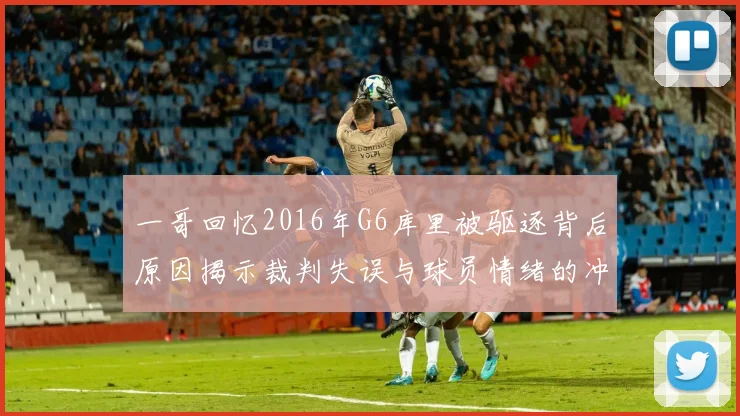 一哥回忆2016年G6库里被驱逐背后原因揭示裁判失误与球员情绪的冲突