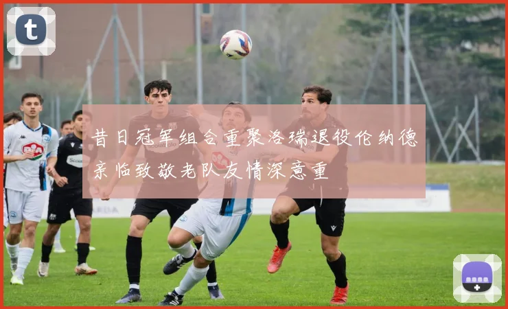 昔日冠军组合重聚洛瑞退役伦纳德亲临致敬老队友情深意重