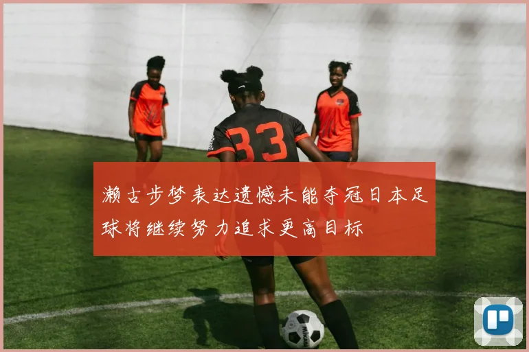 濑古步梦表达遗憾未能夺冠日本足球将继续努力追求更高目标