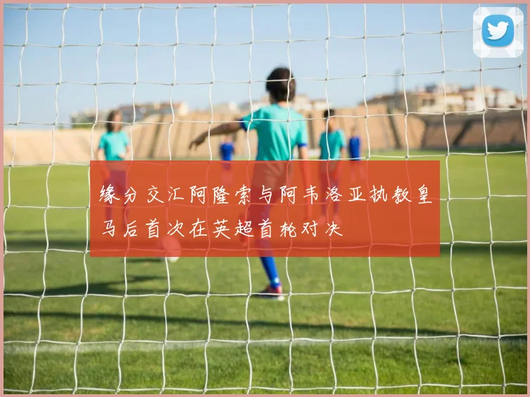 缘分交汇阿隆索与阿韦洛亚执教皇马后首次在英超首轮对决